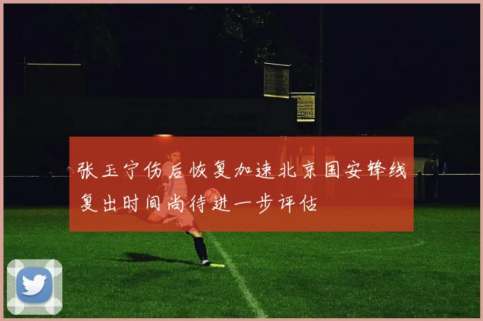张玉宁伤后恢复加速北京国安锋线复出时间尚待进一步评估