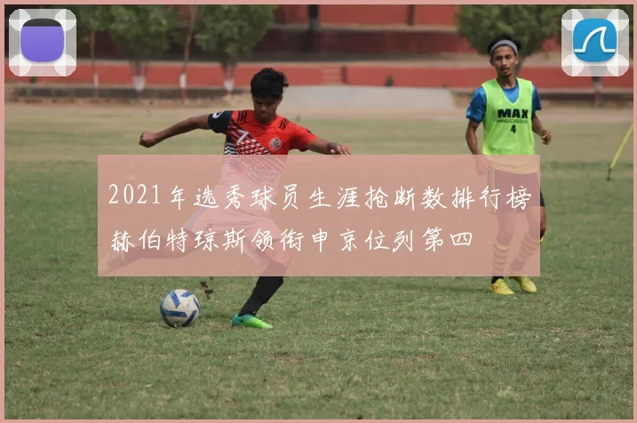 2021年选秀球员生涯抢断数排行榜赫伯特琼斯领衔申京位列第四