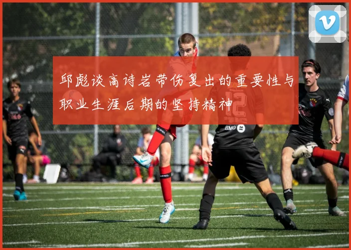 邱彪谈高诗岩带伤复出的重要性与职业生涯后期的坚持精神