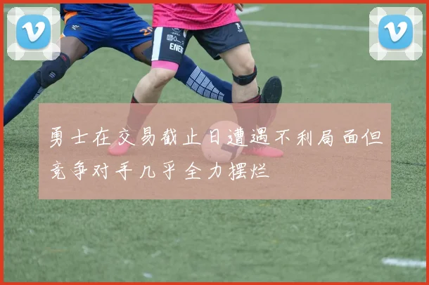 勇士在交易截止日遭遇不利局面但竞争对手几乎全力摆烂