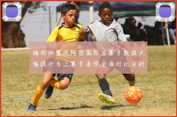梅西加盟迈阿密国际后赛季数据大幅提升与上赛季表现全面对比分析