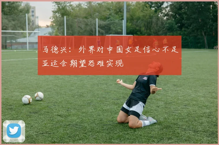 马德兴：外界对中国女足信心不足亚运会期望恐难实现