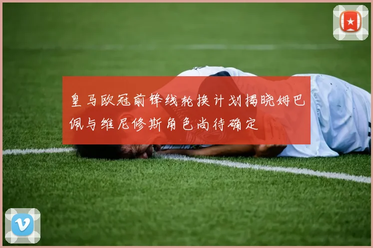 皇马欧冠前锋线轮换计划揭晓姆巴佩与维尼修斯角色尚待确定