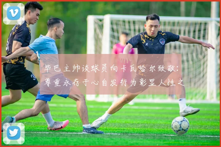 毕巴主帅谈球员向卡瓦哈尔致敬：尊重永存于心自发行为彰显人性之美