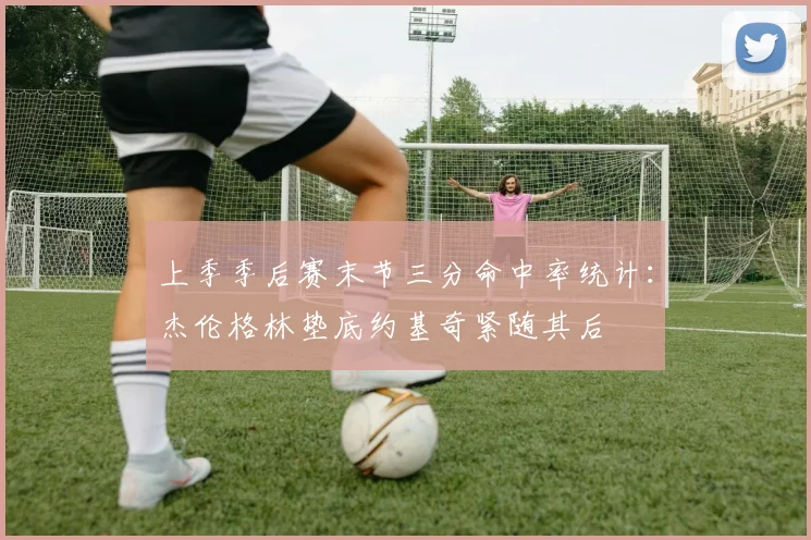 上季季后赛末节三分命中率统计：杰伦格林垫底约基奇紧随其后