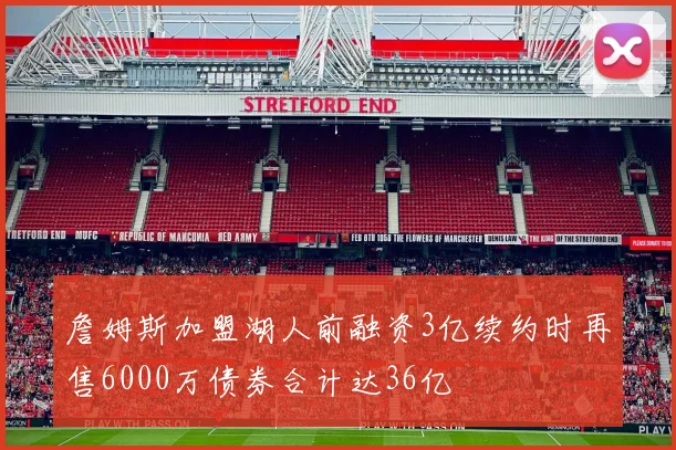 詹姆斯加盟湖人前融资3亿续约时再售6000万债券合计达36亿