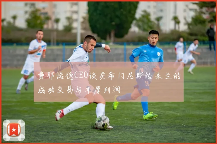 费耶诺德CEO谈卖希门尼斯给米兰的成功交易与丰厚利润