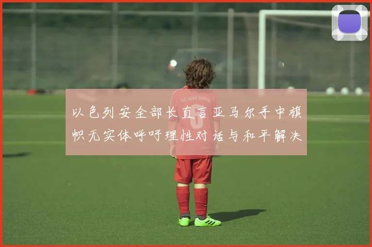 以色列安全部长直言亚马尔手中旗帜无实体呼吁理性对话与和平解决方案