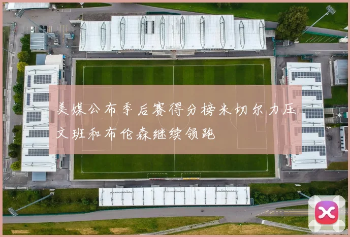美媒公布季后赛得分榜米切尔力压文班和布伦森继续领跑