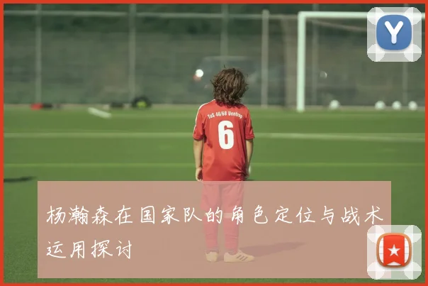 杨瀚森在国家队的角色定位与战术运用探讨