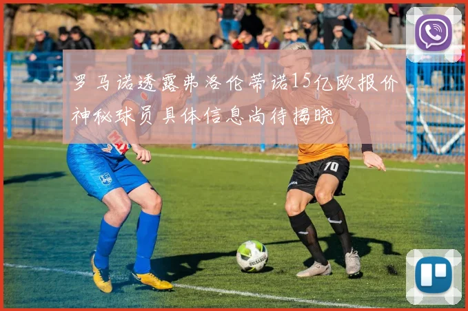 罗马诺透露弗洛伦蒂诺15亿欧报价神秘球员具体信息尚待揭晓