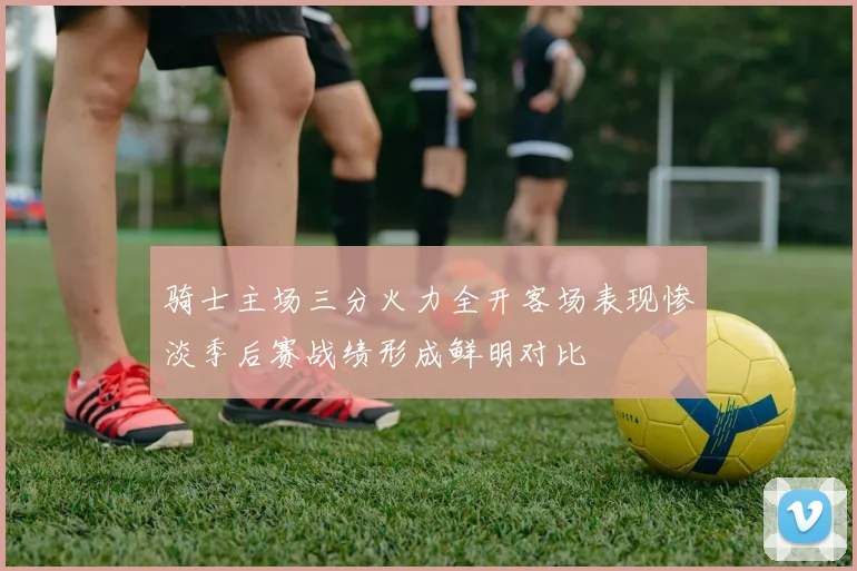 骑士主场三分火力全开客场表现惨淡季后赛战绩形成鲜明对比