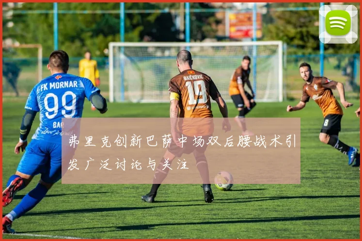 弗里克创新巴萨中场双后腰战术引发广泛讨论与关注