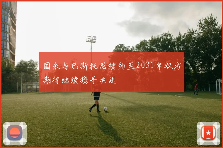 国米与巴斯托尼续约至2031年双方期待继续携手共进
