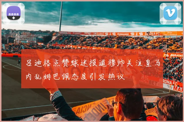 吕迪格点赞球迷报道穆帅关注皇马内乱姆巴佩态度引发热议