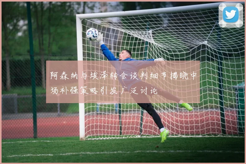 阿森纳与埃泽转会谈判细节揭晓中场补强策略引发广泛讨论