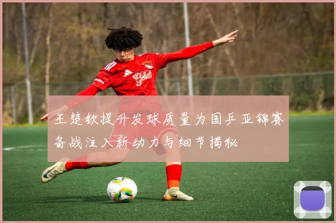 王楚钦提升发球质量为国乒亚锦赛备战注入新动力与细节揭秘