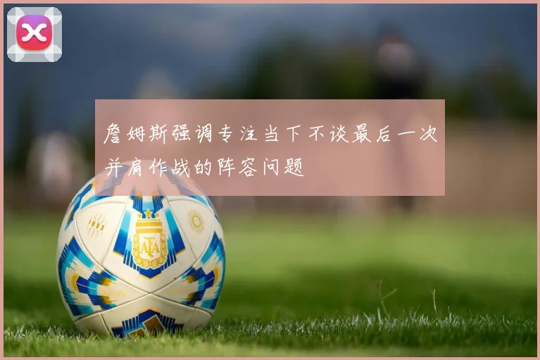 詹姆斯强调专注当下不谈最后一次并肩作战的阵容问题