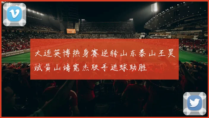 大连英博热身赛逆转山东泰山王昊斌黄山靖宽杰联手进球助胜