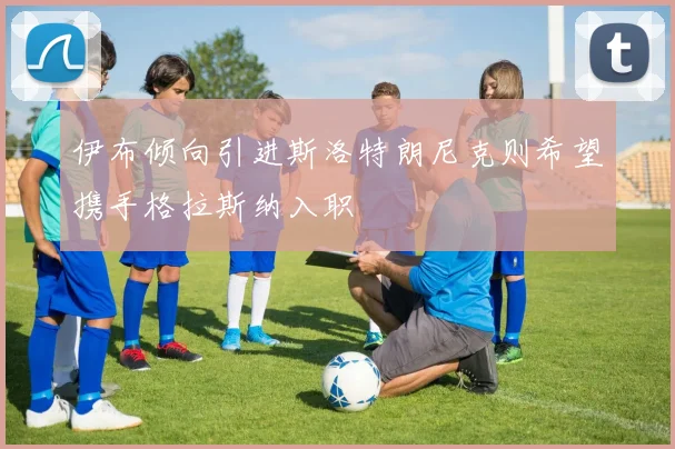 伊布倾向引进斯洛特朗尼克则希望携手格拉斯纳入职