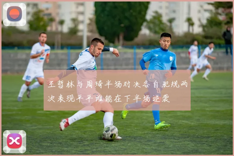 王哲林与周琦半场对决各自犯规两次表现平平谁能在下半场逆袭